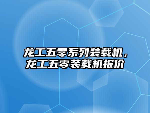 龍工五零系列裝載機，龍工五零裝載機報價