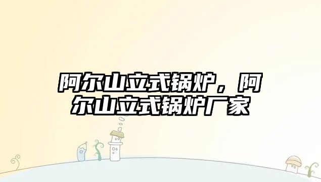 阿爾山立式鍋爐，阿爾山立式鍋爐廠家