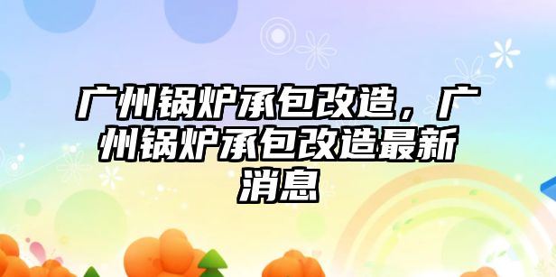 廣州鍋爐承包改造，廣州鍋爐承包改造最新消息