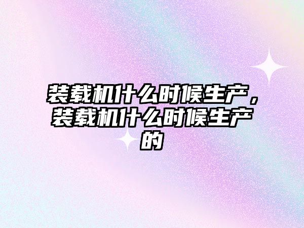 裝載機什么時候生產(chǎn)，裝載機什么時候生產(chǎn)的