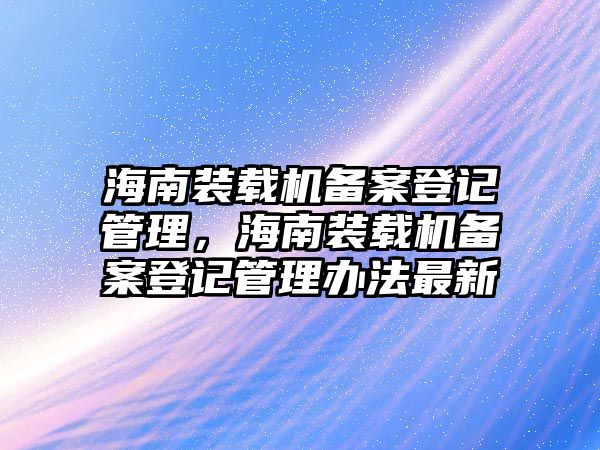 海南裝載機(jī)備案登記管理，海南裝載機(jī)備案登記管理辦法最新