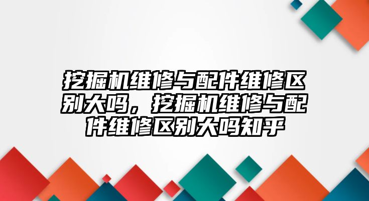 挖掘機(jī)維修與配件維修區(qū)別大嗎，挖掘機(jī)維修與配件維修區(qū)別大嗎知乎