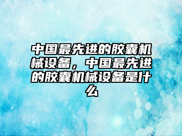 中國最先進的膠囊機械設備，中國最先進的膠囊機械設備是什么