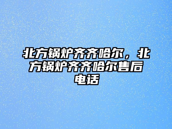 北方鍋爐齊齊哈爾，北方鍋爐齊齊哈爾售后電話