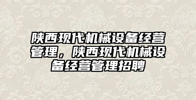 陜西現(xiàn)代機(jī)械設(shè)備經(jīng)營管理，陜西現(xiàn)代機(jī)械設(shè)備經(jīng)營管理招聘