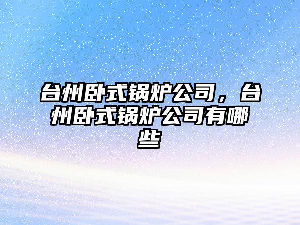 臺州臥式鍋爐公司，臺州臥式鍋爐公司有哪些