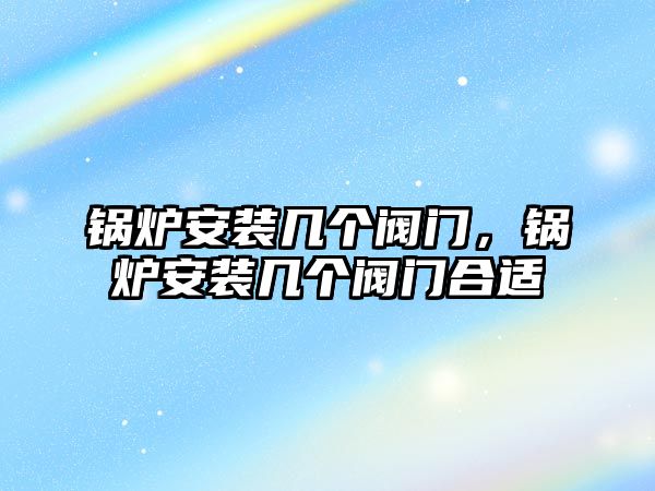 鍋爐安裝幾個閥門，鍋爐安裝幾個閥門合適