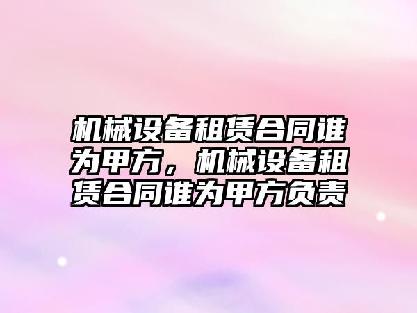 機械設(shè)備租賃合同誰為甲方，機械設(shè)備租賃合同誰為甲方負責