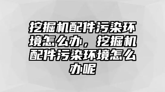 挖掘機配件污染環(huán)境怎么辦，挖掘機配件污染環(huán)境怎么辦呢