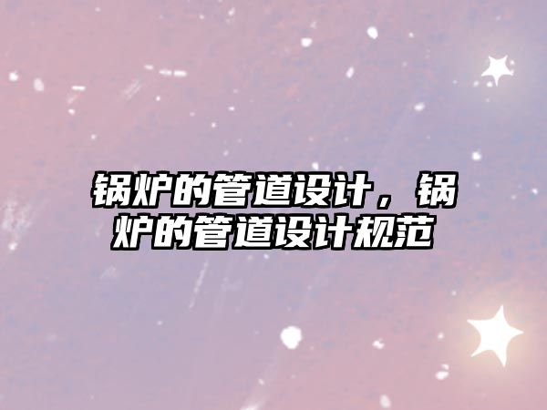 鍋爐的管道設(shè)計(jì)，鍋爐的管道設(shè)計(jì)規(guī)范