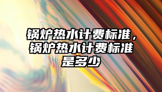 鍋爐熱水計費標準，鍋爐熱水計費標準是多少