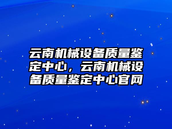 云南機(jī)械設(shè)備質(zhì)量鑒定中心，云南機(jī)械設(shè)備質(zhì)量鑒定中心官網(wǎng)