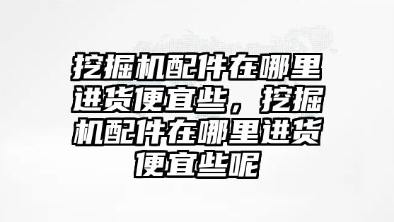 挖掘機(jī)配件在哪里進(jìn)貨便宜些，挖掘機(jī)配件在哪里進(jìn)貨便宜些呢