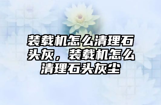 裝載機怎么清理石頭灰，裝載機怎么清理石頭灰塵