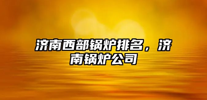 濟南西部鍋爐排名，濟南鍋爐公司