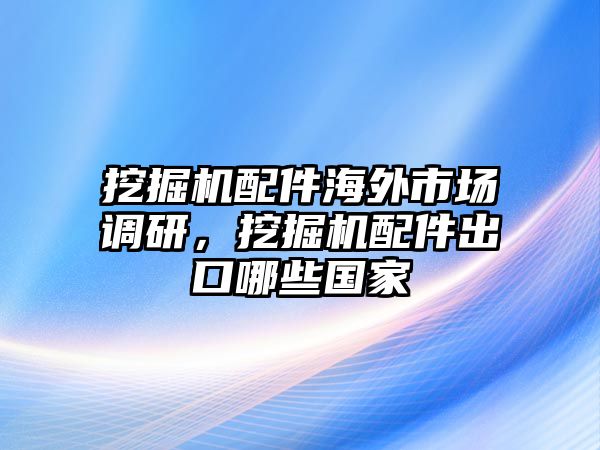 挖掘機(jī)配件海外市場(chǎng)調(diào)研，挖掘機(jī)配件出口哪些國(guó)家