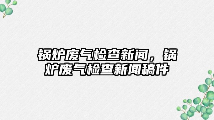 鍋爐廢氣檢查新聞，鍋爐廢氣檢查新聞稿件