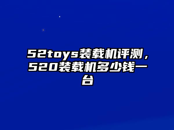 52toys裝載機評測，520裝載機多少錢一臺