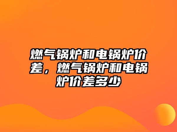 燃?xì)忮仩t和電鍋爐價(jià)差，燃?xì)忮仩t和電鍋爐價(jià)差多少