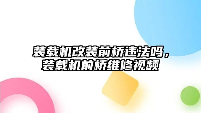 裝載機(jī)改裝前橋違法嗎，裝載機(jī)前橋維修視頻