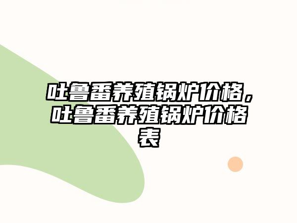 吐魯番養(yǎng)殖鍋爐價格，吐魯番養(yǎng)殖鍋爐價格表