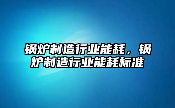 鍋爐制造行業(yè)能耗，鍋爐制造行業(yè)能耗標(biāo)準(zhǔn)