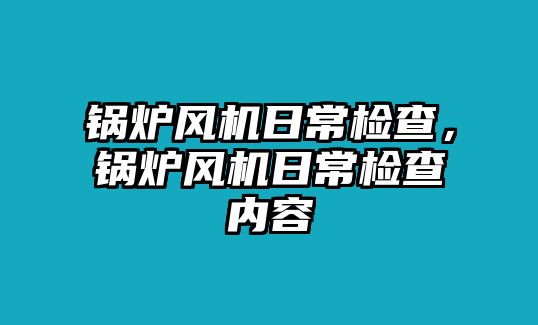 鍋爐風(fēng)機(jī)日常檢查，鍋爐風(fēng)機(jī)日常檢查內(nèi)容