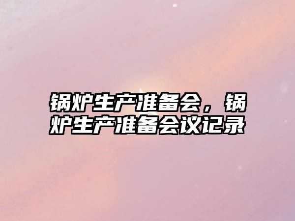 鍋爐生產(chǎn)準(zhǔn)備會，鍋爐生產(chǎn)準(zhǔn)備會議記錄