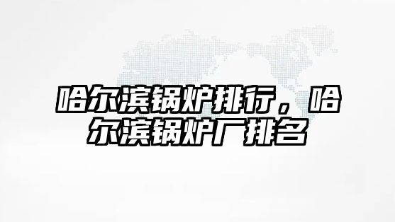 哈爾濱鍋爐排行，哈爾濱鍋爐廠排名