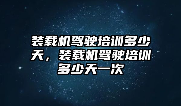 裝載機駕駛培訓多少天，裝載機駕駛培訓多少天一次