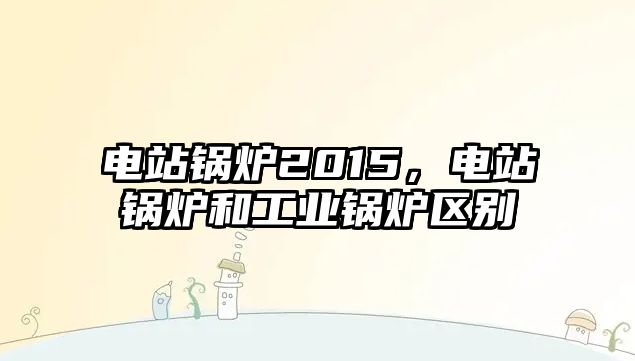 電站鍋爐2015，電站鍋爐和工業(yè)鍋爐區(qū)別