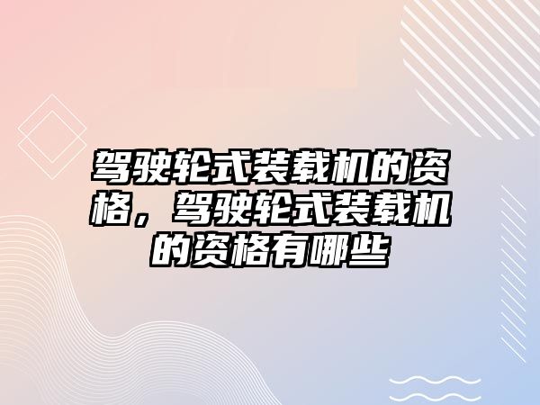 駕駛輪式裝載機的資格，駕駛輪式裝載機的資格有哪些