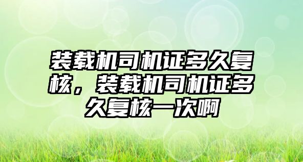 裝載機司機證多久復(fù)核，裝載機司機證多久復(fù)核一次啊