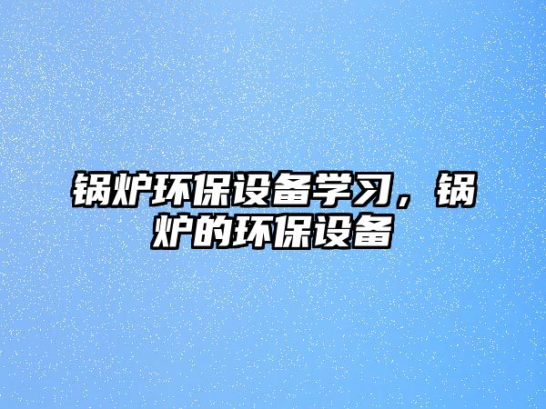 鍋爐環(huán)保設備學習，鍋爐的環(huán)保設備