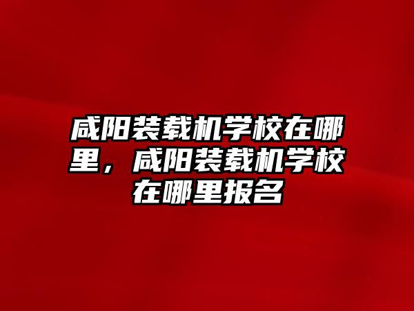 咸陽裝載機學校在哪里，咸陽裝載機學校在哪里報名