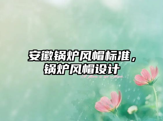 安徽鍋爐風(fēng)帽標(biāo)準(zhǔn)，鍋爐風(fēng)帽設(shè)計(jì)