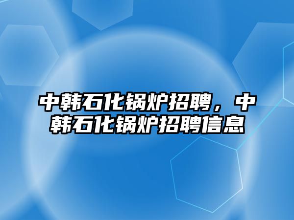 中韓石化鍋爐招聘，中韓石化鍋爐招聘信息