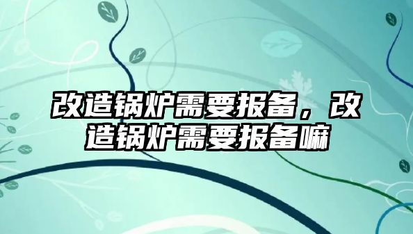 改造鍋爐需要報(bào)備，改造鍋爐需要報(bào)備嘛