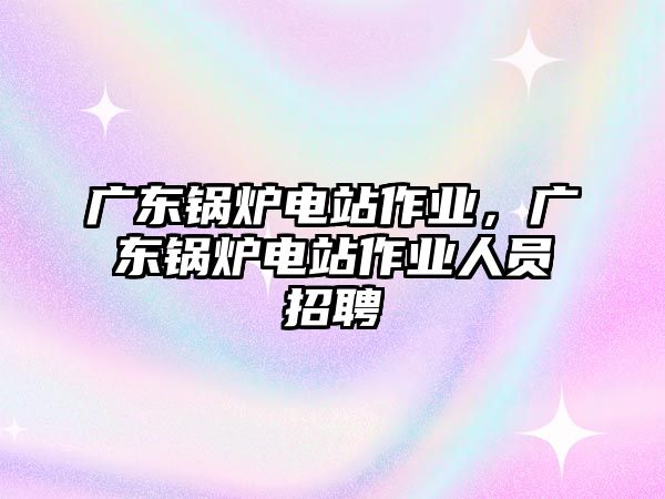 廣東鍋爐電站作業(yè)，廣東鍋爐電站作業(yè)人員招聘