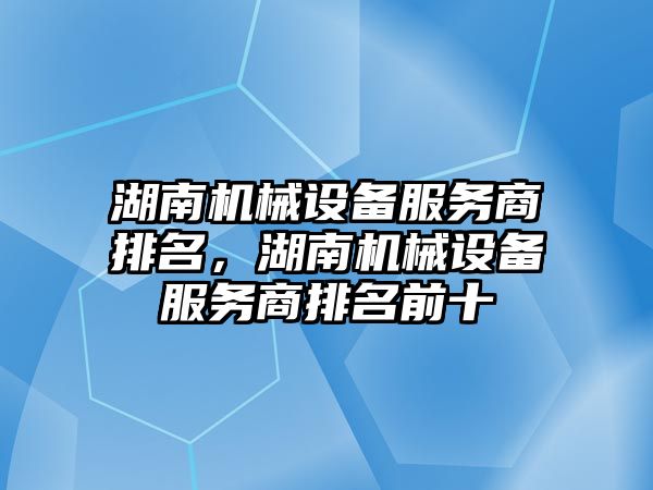 湖南機械設(shè)備服務商排名，湖南機械設(shè)備服務商排名前十