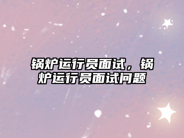 鍋爐運(yùn)行員面試，鍋爐運(yùn)行員面試問題