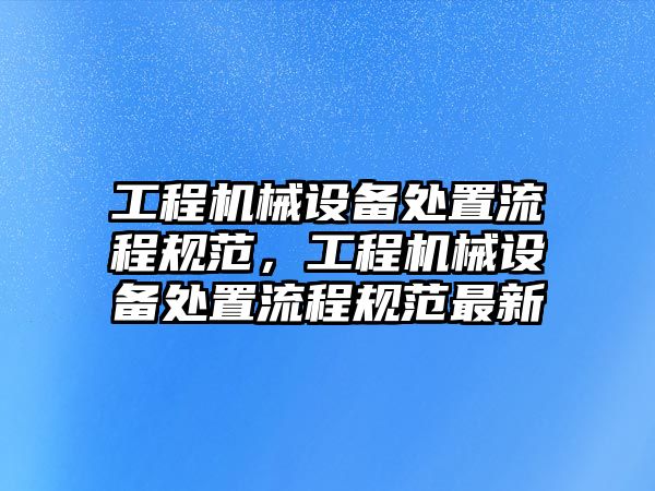 工程機(jī)械設(shè)備處置流程規(guī)范，工程機(jī)械設(shè)備處置流程規(guī)范最新