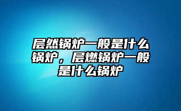 層然鍋爐一般是什么鍋爐，層燃鍋爐一般是什么鍋爐