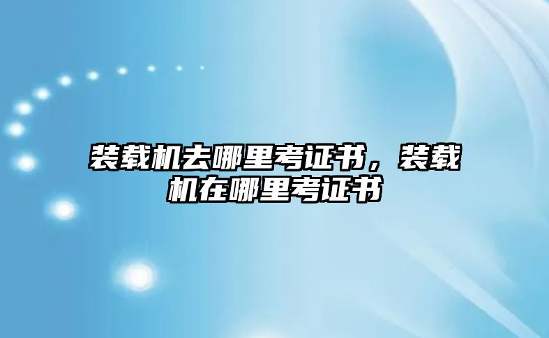 裝載機去哪里考證書，裝載機在哪里考證書