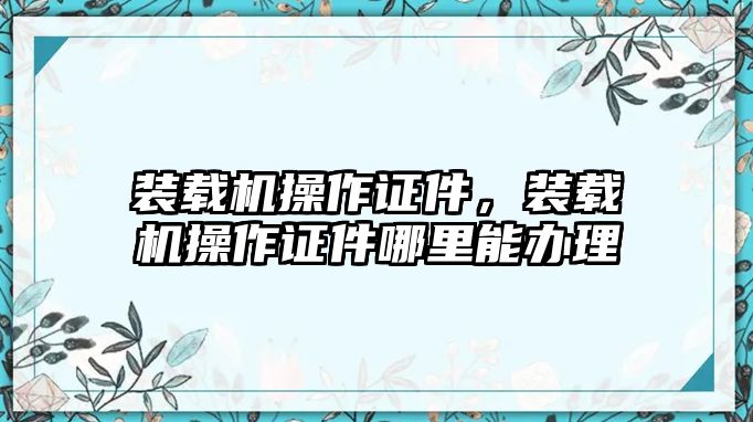 裝載機操作證件，裝載機操作證件哪里能辦理