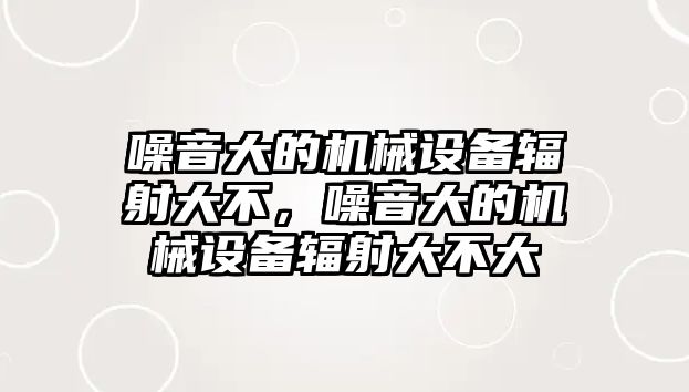 噪音大的機(jī)械設(shè)備輻射大不，噪音大的機(jī)械設(shè)備輻射大不大