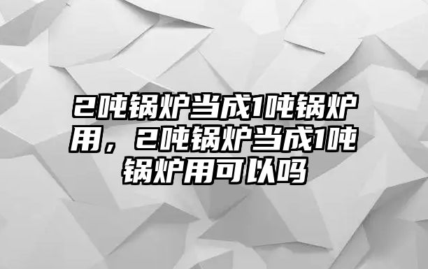 2噸鍋爐當成1噸鍋爐用，2噸鍋爐當成1噸鍋爐用可以嗎