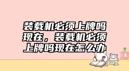 裝載機(jī)必須上牌嗎現(xiàn)在，裝載機(jī)必須上牌嗎現(xiàn)在怎么辦