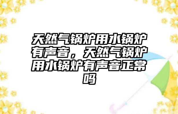 天然氣鍋爐用水鍋爐有聲音，天然氣鍋爐用水鍋爐有聲音正常嗎