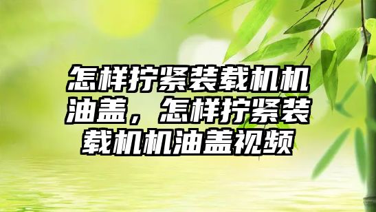 怎樣擰緊裝載機機油蓋，怎樣擰緊裝載機機油蓋視頻